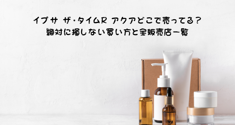 イプサ ザ・タイムR アクアどこで売ってる？絶対に損しない買い方と全販売店一覧