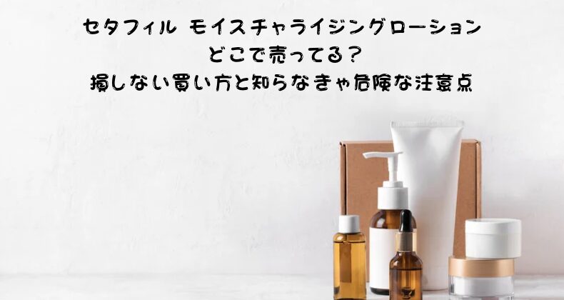 セタフィル モイスチャライジングローション どこで売ってる？損しない買い方と知らなきゃ危険な注意点