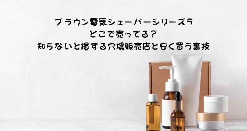 ブラウン電気シェーバーシリーズ5どこで売ってる？知らないと損する穴場販売店と安く買う裏技