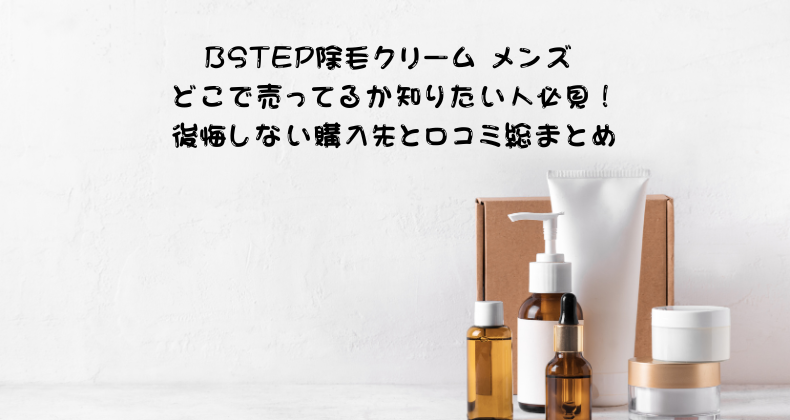 BSTEP除毛クリーム メンズ どこで売ってるか知りたい人必見！後悔しない購入先と口コミ総まとめ