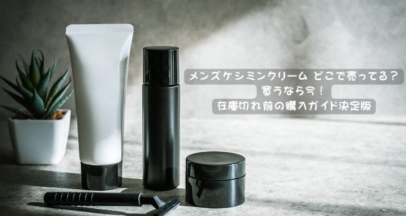 メンズケシミンクリーム どこで売ってる？買うなら今！在庫切れ前の購入ガイド決定版